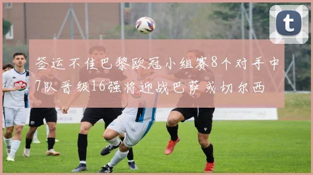 签运不佳巴黎欧冠小组赛8个对手中7队晋级16强将迎战巴萨或切尔西
