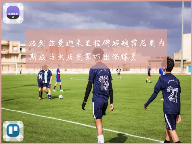格列兹曼迎来里程碑超越雷尼奥内斯成马竞历史第四出场球员