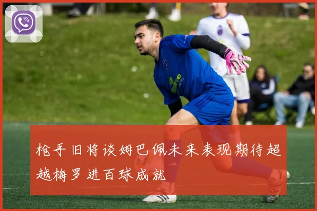 枪手旧将谈姆巴佩未来表现期待超越梅罗进百球成就