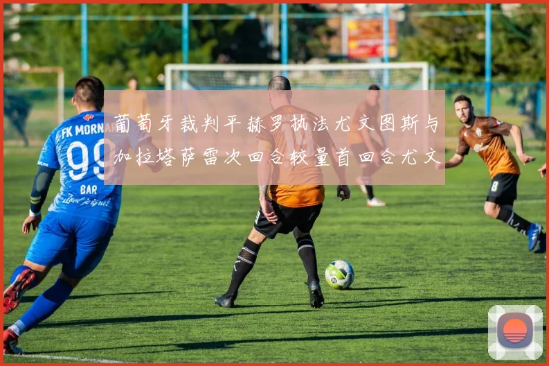 葡萄牙裁判平赫罗执法尤文图斯与加拉塔萨雷次回合较量首回合尤文惨败