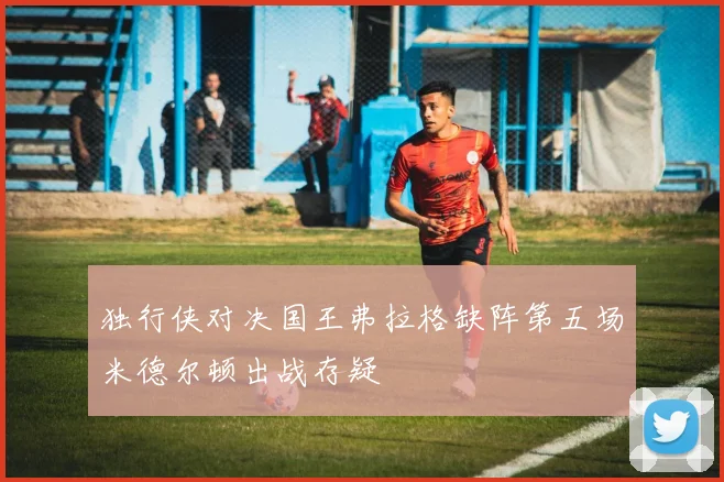 独行侠对决国王弗拉格缺阵第五场米德尔顿出战存疑