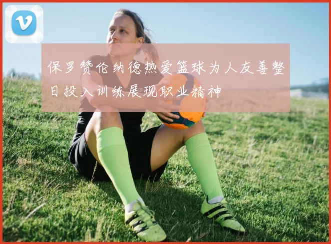 保罗赞伦纳德热爱篮球为人友善整日投入训练展现职业精神