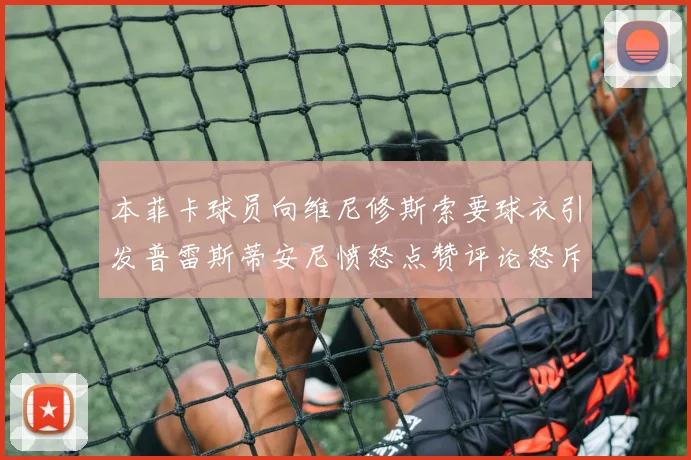 本菲卡球员向维尼修斯索要球衣引发普雷斯蒂安尼愤怒点赞评论怒斥队友