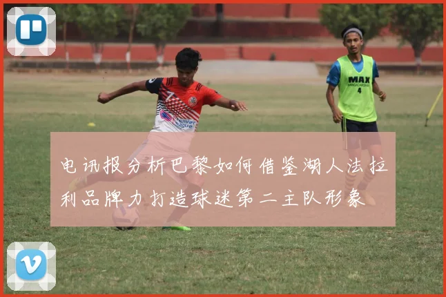 电讯报分析巴黎如何借鉴湖人法拉利品牌力打造球迷第二主队形象