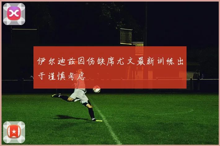 伊尔迪兹因伤缺席尤文最新训练出于谨慎考虑