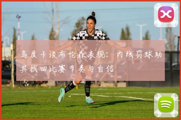 乌度卡谈布伦森表现：内线罚球助其找回比赛节奏与自信