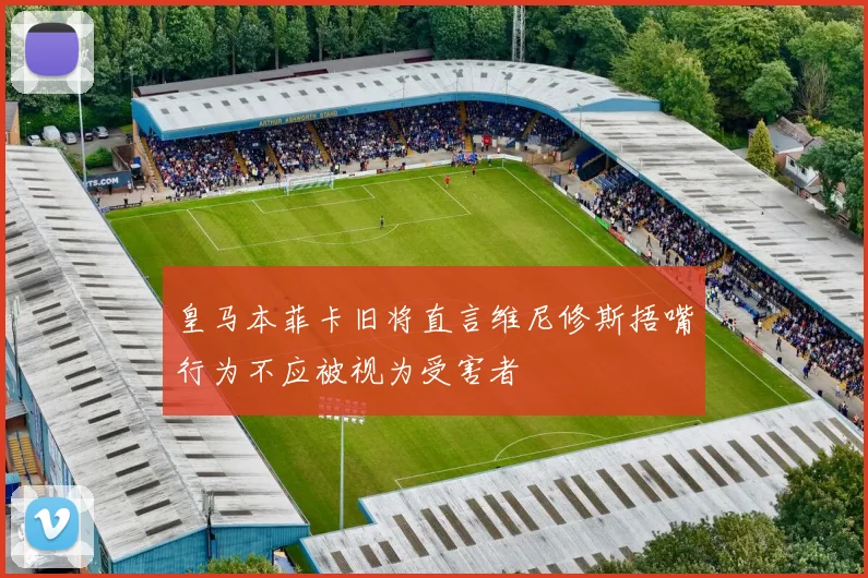 皇马本菲卡旧将直言维尼修斯捂嘴行为不应被视为受害者