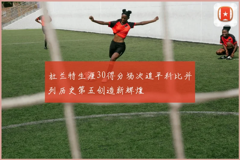 杜兰特生涯30得分场次追平科比并列历史第五创造新辉煌